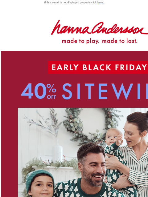 40% OFF SITEWIDE - Don't miss it! If this e-mail is not displayed properly, click here. Hanna Andersson | made to play. made to last. EARLY BLACK FRIDAY —— 40% OFF SITEWIDE *exclusions apply SHOP