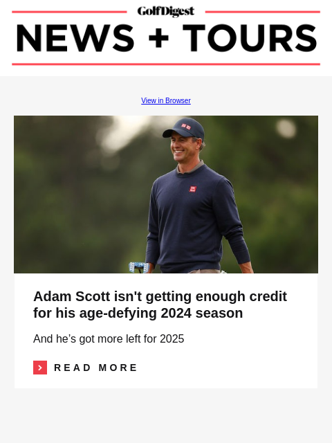 GolfDigest View in Browser Image Adam Scott isn't getting enough credit for his age-defying 2024 season And he's got more left for 2025 Read More READ MORE Image Wesley Bryan's bad case of