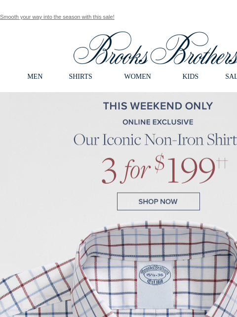 Smooth your way into the season with this sale! View in web browser Brooks Brothers MEN SHIRTS WOMEN KIDS SALE GIFTS This Weekend Only. Online Exclusive. Our Iconic Non-Iron Shirts 3 for $199. Shop Now