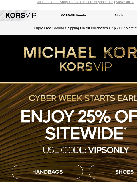 Just For You—Shop The Sale Before Anyone Else | View Online KORSVIP KORSVIP Member Studio Points: 100 Enjoy Free Ground Shipping On All Purchases Of $50 Or More.** MICHAEL KORS CYBER WEEK STARTS EARLY