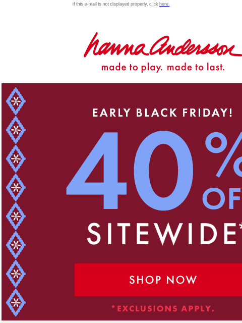 What are you waiting for? If this e-mail is not displayed properly, click here. Hanna Andersson | made to play. made to last. EARLY BALCK FRIDAY! —— 40% OFF SITEWIDE *exclusions apply | SHOP NOW SHOP