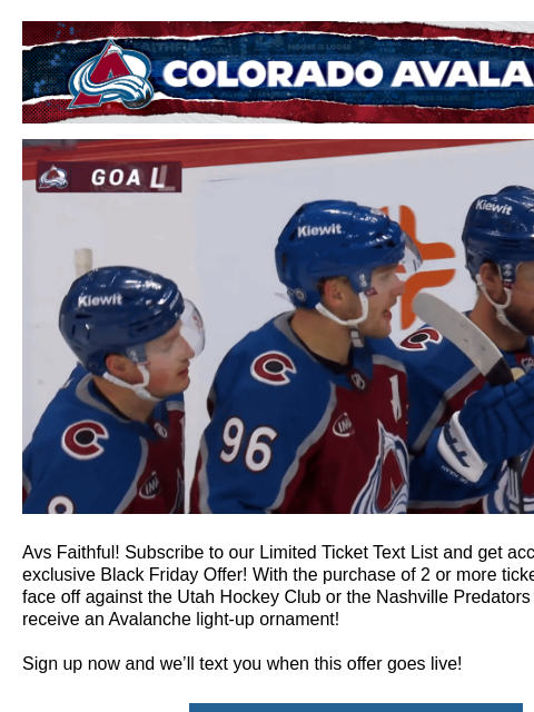 Exclusive Text List Offer Colorado Avalanche | Official Email Communication from the Colorado Avalanche Avs Black Friday Preview Avs Faithful! Subscribe to our Limited Ticket Text List and get access