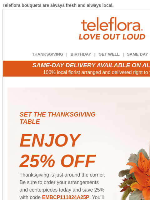 Teleflora bouquets are always fresh and always local. View in browser ‌ teleflora THANKSGIVING | BIRTHDAY | GET WELL | SAME DAY | DEAL OF THE DAY SAME-DAY DELIVERY AVAILABLE ON ALL BOUQUETS! 100% local