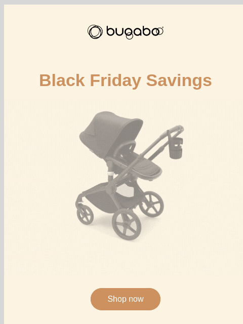 Black Friday savings you won't want to miss Bugaboo Black Friday Savings Bugaboo Fox 5 bundles Shop now Ultimate safety for every mile Bugaboo Fox 5 bundles Enjoy peace of mind with unparalleled