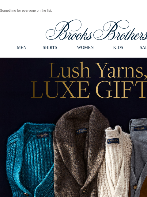 Something for everyone on the list. View in web browser Brooks Brothers MEN SHIRTS WOMEN KIDS SALE GIFTS Lush Yarns, Luxe Gifts. Spoil them this season with our luxurious sweaters made from the finest