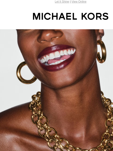 Let It Shine | View Online MICHAEL KORS THE MORE, THE MERRIER WHEN IT COMES TO LUXE JEWELRY, YOU CAN NEVER HAVE TOO MUCH. SHOP NECKLACES SHOP BRACELETS SHOP EARRINGS SHOP RINGS Enjoy Free Ground