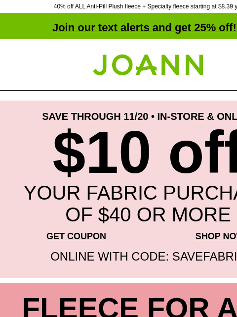 40% off ALL Anti-Pill Plush fleece + Specialty fleece starting at $8.39 yd! Join our text alerts and get 25% off! ‡ Joann.com® SAVE THROUGH 11/20 • IN-STORE & ONLINE $10 off YOUR FABRIC PURCHASE OF