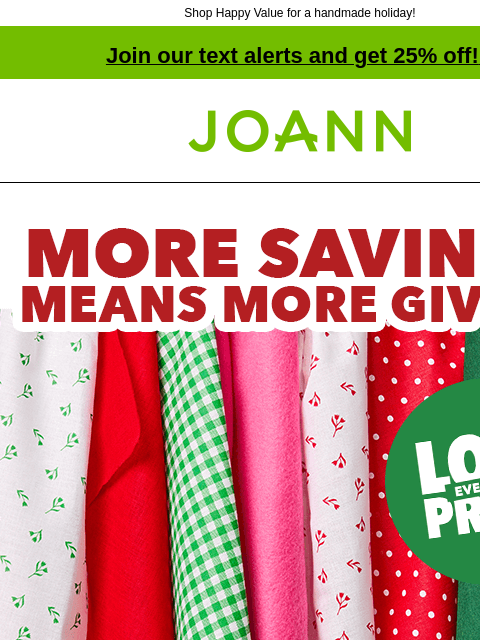 Shop Happy Value for a handmade holiday! Join our text alerts and get 25% off! ‡ Joann.com® Seasons Savings. More Savings Means More Giving. Happy Value. SHOP NOW! SHOP NOW GET INSPIRATION Happy Value