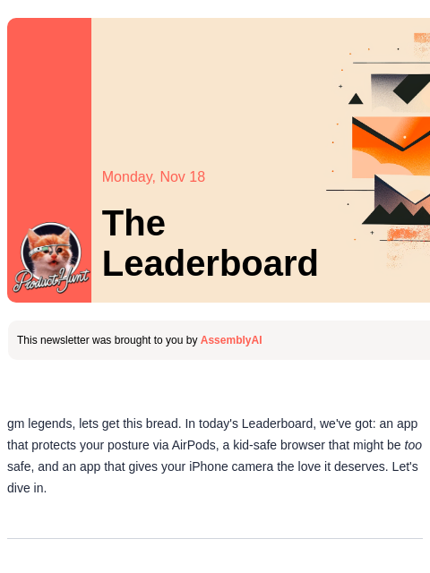 You'll thank your AirPods for this when you're older Product Hunt Monday, Nov 18 The Leaderboard This newsletter was brought to you by AssemblyAI gm legends, lets get this bread. In today's