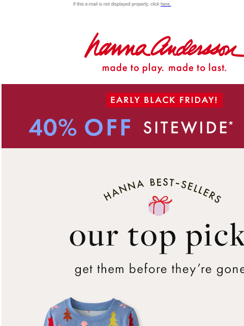 Shop customer faves before they're gone! If this e-mail is not displayed properly, click here. Hanna Andersson | made to play. made to last. EARLY BLACK FRIDAY! 40% OFF SITEWIDE *exclusions apply |