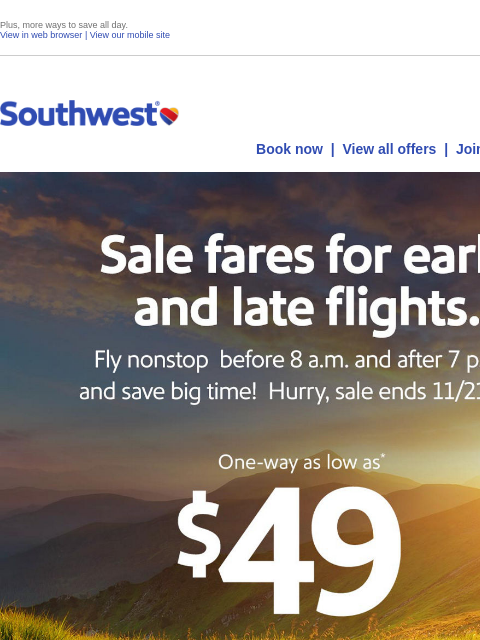 Plus, more ways to save all day. View in web browser | View our mobile site Log in | Enroll Southwest November 19 Book now | View all offers | Join Rapid Rewards® Sale fares for early and late flights.