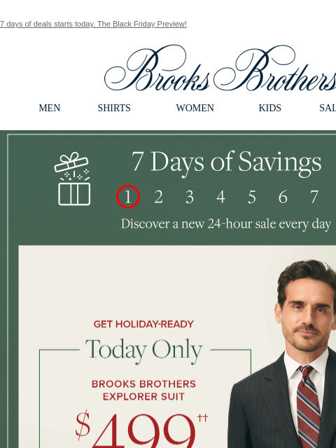 7 days of deals starts today. The Black Friday Preview! View in web browser Brooks Brothers MEN SHIRTS WOMEN KIDS SALE GIFTS 7 Days of Savings. Discover a new 24-hour sale every day Get Holiday-Ready.