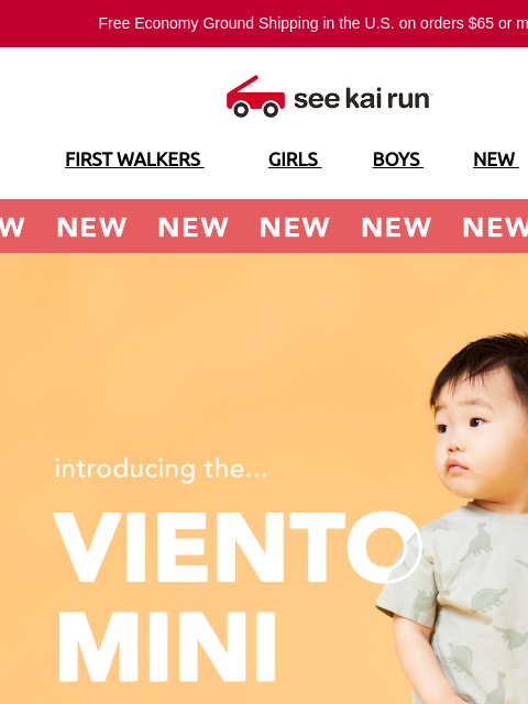 Free Economy Ground Shipping in the US on orders $65 or more!* FIRST WALKERS GIRLS BOYS NEW SALE NEW NEW NEW Introducing the Viento Mini All-New Viento Mini Designed for Healthy Foot Development SHOP