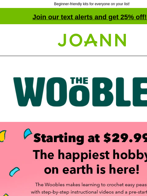 Beginner-friendly kits for everyone on your list! Join our text alerts and get 25% off! ‡ Joann.com® Starting at $29.99! The happiest hobby on earth is here! The Woobles makes learning to crochet easy