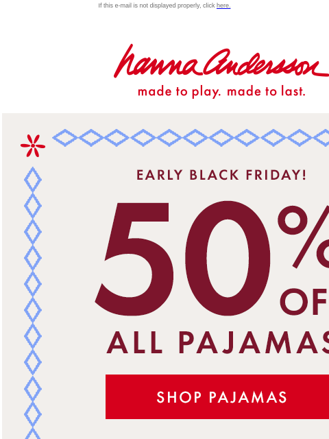 + 40% off EVERYTHING ELSE! If this e-mail is not displayed properly, click here. Hanna Andersson | made to play. made to last. EARLY BLACK FRIDAY! 50% OFF ALL PAJAMAS | SHOP PAJAMAS 40% OFF EVERYTHING