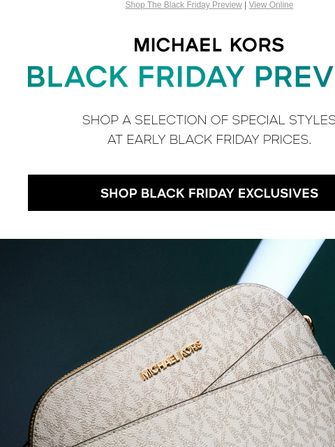 Shop The Black Friday Preview | View Online MICHAEL KORS BLACK FRIDAY PREVIEW SHOP A SELECTION OF SPECIAL STYLES AT THEIR LOWEST PRICES OF THE YEAR SHOP BLACK FRIDAY EXCLUSIVE GIF HANDBAGS SHOES