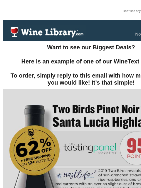 Don't see anything? Click here. Tuesday November 19, 2024 Want to see our Biggest Deals? Here is an example of one of our WineText offers! To order, simply reply to this email with how many bottles