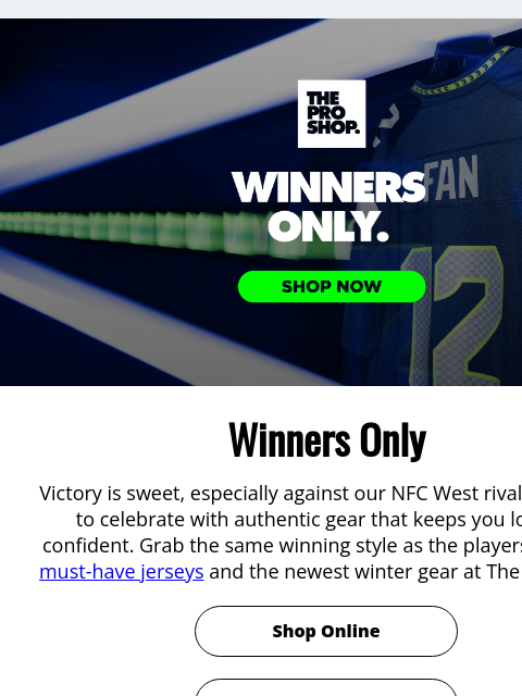 Winners Only View in Browser Winners Only Winners Only Victory is sweet, especially against our NFC West rivals! It's time to celebrate with authentic gear that keeps you looking confident. Grab