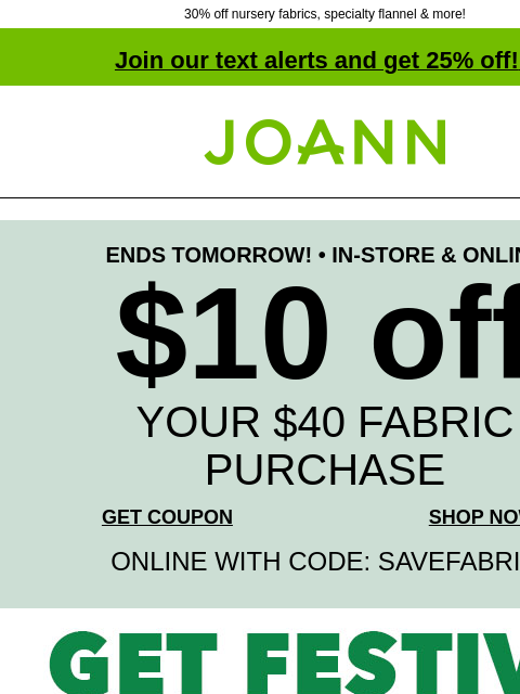 30% off nursery fabrics, specialty flannel & more! Join our text alerts and get 25% off! ‡ Joann.com® ENDS TOMORROW! • IN-STORE & ONLINE $10 off YOUR $40 FABRIC PURCHASE GET COUPON SHOP NOW