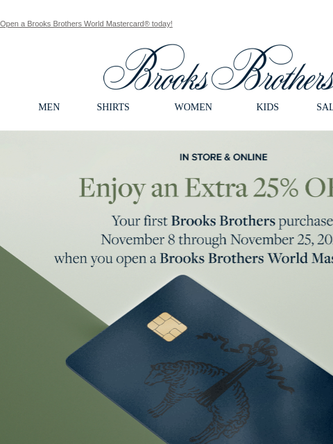 Open a Brooks Brothers World Mastercard® today! View in web browser Brooks Brothers MEN SHIRTS WOMEN KIDS SALE GIFTS In Store and Online Enjoy an Extra 25% Off Your first Brooks Brothers purchase,