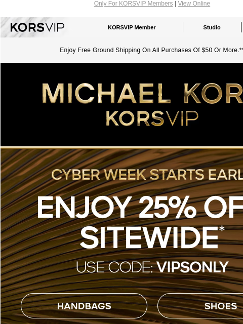 Only For KORSVIP Members | View Online KORSVIP KORSVIP Member Studio Points: 100 Enjoy Free Ground Shipping On All Purchases Of $50 Or More.** KORSVIP CYBER WEEK STARTS EARLY ENJOY 25% OFF SITEWIDE*