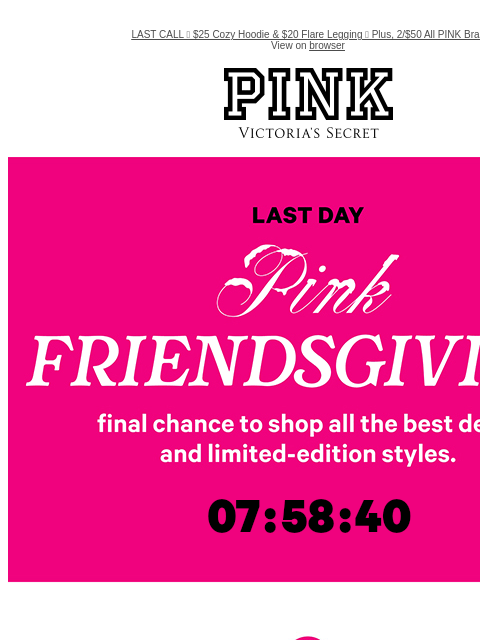 LAST CALL 🚨 $25 Cozy Hoodie & $20 Flare Legging 🚨 Plus, 2/$50 All PINK Bras View on browser PINK Victoria's Secret VSCC Available Credit feature cta cta LAST DAY - PINK FRIENDSGIVING Shop Now