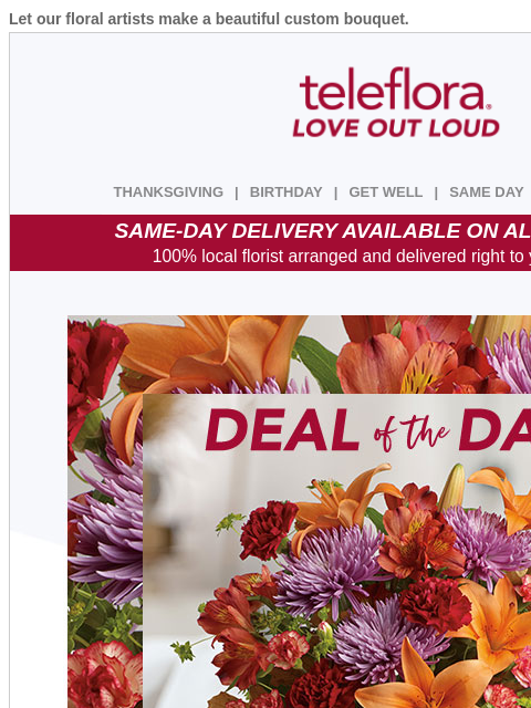 Let our floral artists make a beautiful custom bouquet. View in browser ‌ teleflora THANKSGIVING | BIRTHDAY | GET WELL | SAME DAY | DEAL OF THE DAY SAME-DAY DELIVERY AVAILABLE ON ALL BOUQUETS! 100%