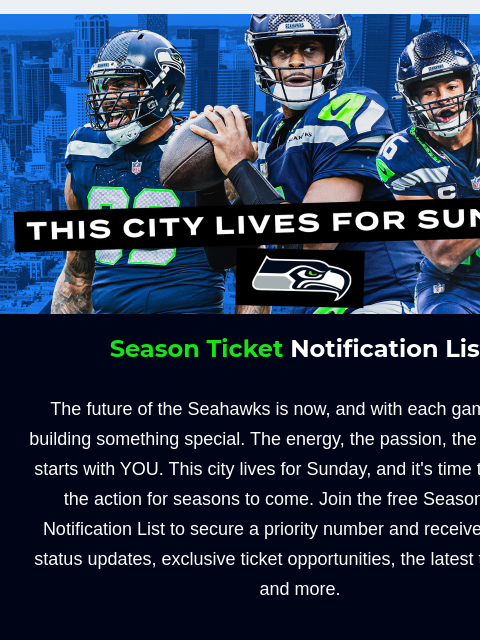 Plus, create an unforgettable gameday with a gameday experience! View in Browser City Lives for Sunday Season Ticket Notification List The future of the Seahawks is now, and with each game, we're