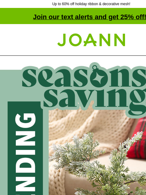 Up to 60% off holiday ribbon & decorative mesh! Join our text alerts and get 25% off! ‡ Joann.com® Season's Savings! Now Trending: Floral starting $1.20. SHOP FLORAL These bushes & stems