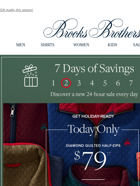 Gift quality this season! View in web browser Brooks Brothers MEN SHIRTS WOMEN KIDS SALE GIFTS 7 Days of Savings. Discover a new 24-hour sale every day Get Holiday Ready. Today Only Diamond Quilted