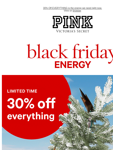 30% Off EVERYTHING is the energy we need right now. View on browser PINK Victoria's Secret VSCC Available Credit feature cta cta Black friday energy. Shop now. Shop now. Shop now. Shop now. Shop