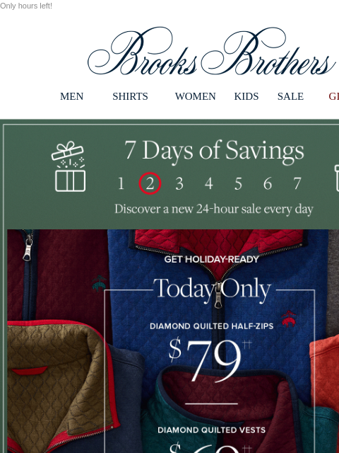 Only hours left! View in web browser Brooks Brothers MEN SHIRTS WOMEN KIDS SALE GIFTS 7 Days of Savings. Discover a new 24-hour sale every day Get Holiday Ready. Today Only Diamond Quilted Half-Zips