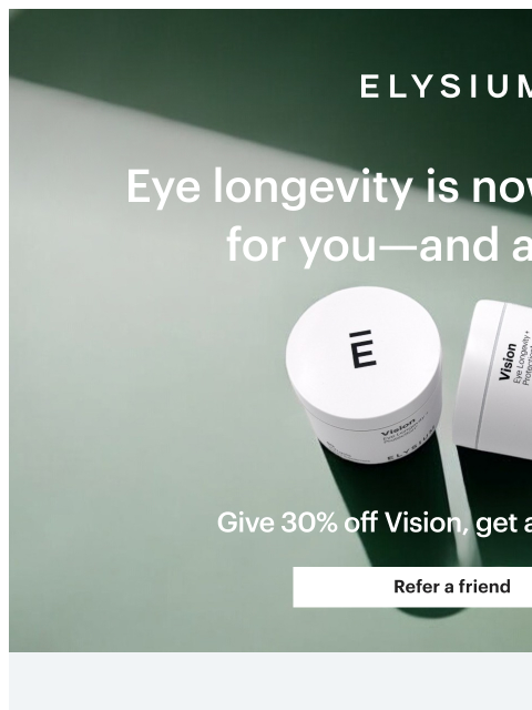 Learn more about Vision + get a free bottle. ELYSIUM | Eye longevity is now an option for you—and a friend | Give 30% off Vision, get a free bottle. | Refer a friend ELYSIUM | Eye longevity is now an