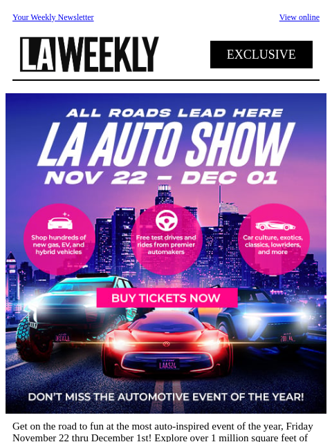 Your Weekly Newsletter View online EXCLUSIVE Get on the road to fun at the most auto-inspired event of the year, Friday November 22 thru December 1st! Explore over 1 million square feet of car culture