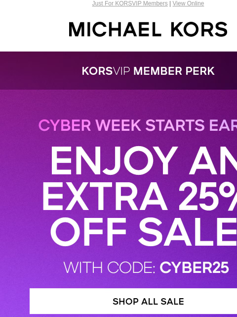 Just For KORSVIP Members | View Online MICHAEL KORS CYBER WEEK STARTS EARLY ENJOY AN EXTRA 25% OFF SALE WITH CODE: CYBER25 SHOP ALL SALE HANDBAGS SHOES CLOTHING WATCHES WALLETS MENS KORS SERVICES Get