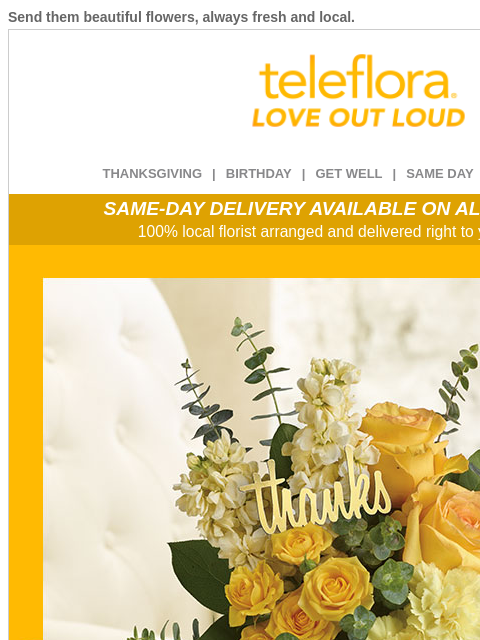 Send them beautiful flowers, always fresh and local. View in browser ‌ teleflora THANKSGIVING | BIRTHDAY | GET WELL | SAME DAY | DEAL OF THE DAY SAME-DAY DELIVERY AVAILABLE ON ALL BOUQUETS! 100% local