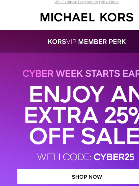 With Exclusive Early Access | View Online MICHAEL KORS KORSVIP MEMBER PERK CYBER WEEK STARTS EARLY ENJOY AN EXTRA 25% OFF SALE* WITH CODE: CYBER25 SHOP NOW HANDBAGS CLOTHING SHOES MEN'S KORS