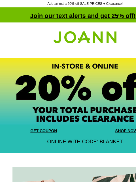 Add an extra 20% off SALE PRICES + Clearance! Join our text alerts and get 25% off! ‡ Joann.com® GET COUPON SHOP NOW ONLINE WITH CODE: BLANKET 30% off + extra 20% off with coupon. Fashion Apparel