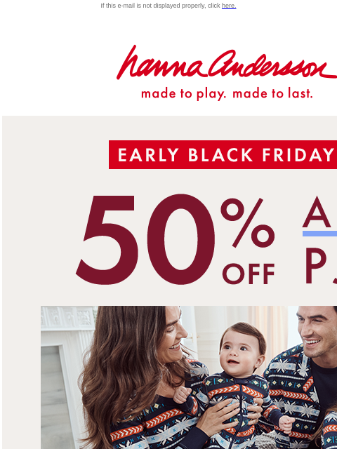 + 40% off EVERYTHING ELSE If this e-mail is not displayed properly, click here. Hanna Andersson | made to play. made to last. Early Black Friday —— 50% OFF ALL PJs | sizes are selling out! | SHOP NOW