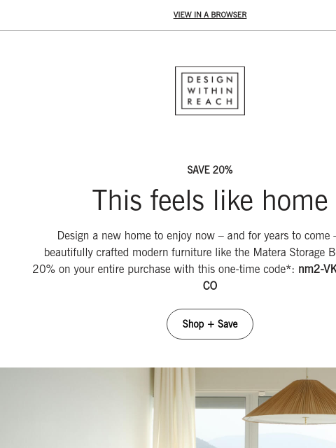 Save 20% on your entire order. VIEW IN A BROWSER DESIGN WITHIN REACH SAVE 20% This feels like home Design a new home to enjoy now – and for years to come – with beautifully crafted modern furniture