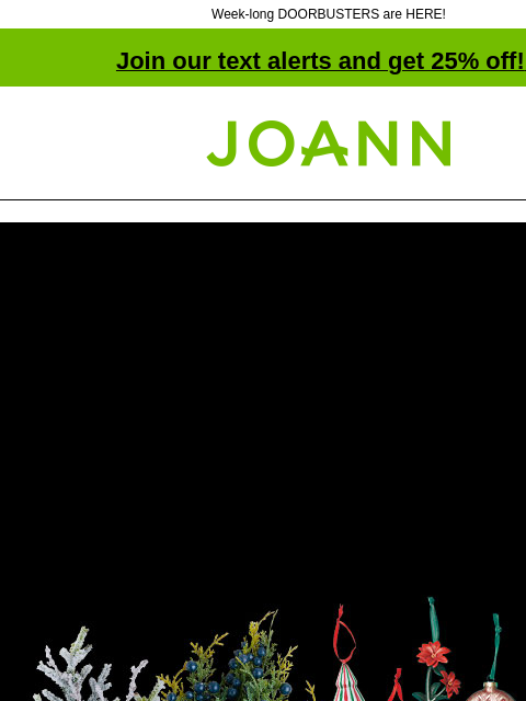 Week-long DOORBUSTERS are HERE! Join our text alerts and get 25% off! ‡ Joann.com® Starts Today! BLACK FRIDAY Week-Long Doorbusters. Up to 75% off. Shop Now! SHOP NOW SAVE THROUGH 11/27 • IN-STORE