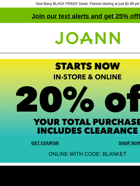 Sew Many BLACK FRIDAY Deals: Flannel starting at just $2.99 yd! Join our text alerts and get 25% off! ‡ Joann.com® GET COUPON SHOP NOW ONLINE WITH CODE: BLANKET UP TO 75% OFF Black Friday Doorbusters.