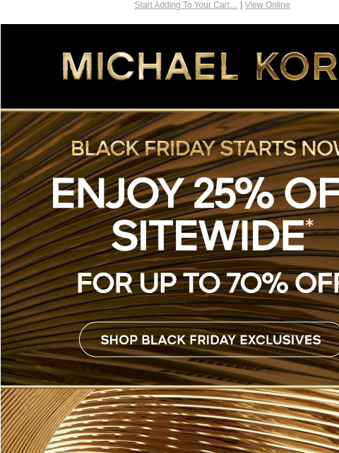 Start Adding To Your Cart… | View Online MICHAEL KORS BLACK FRIDAY STARTS NOW ENJOY 25% OFF SITEWIDE* FOR UP TO 70% OFF SHOP BLACK FRIDAY EXCLUSIVES IMAGE IMAGE SHOP BLACK FRIDAY EXCLUSIVES GIFT