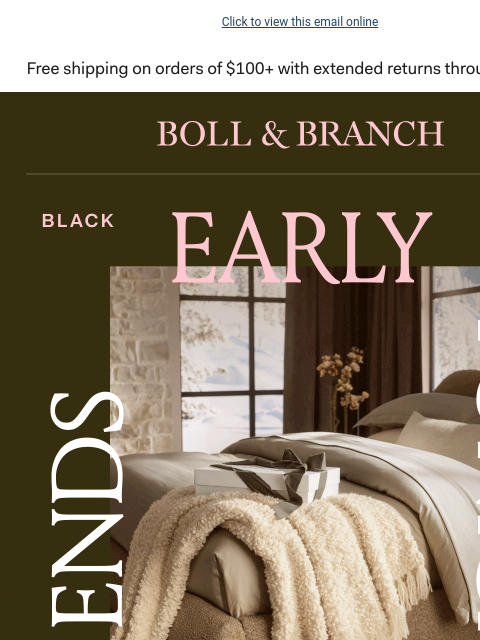 25% OFF sitewide + a FREE gift! Click to view this email online BOLL & BRANCH ENDS TONIGHT EARLY ACCESS BLACK FRIDAY Take 25% off sitewide now (bestsellers will go fast tomorrow). Use code CYBER25