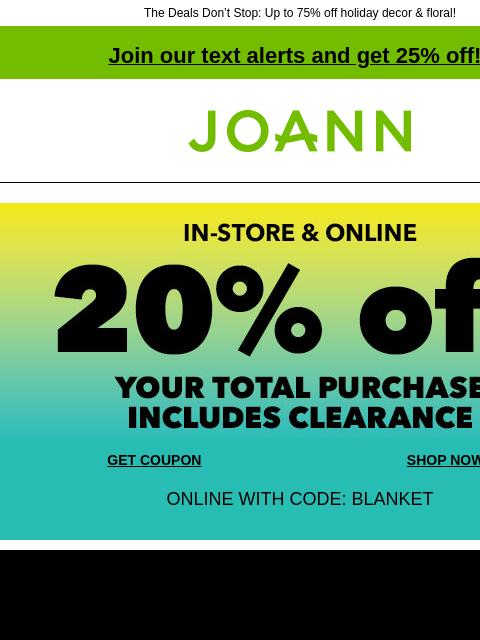 The Deals Don't Stop: Up to 75% off holiday decor & floral! Join our text alerts and get 25% off! ‡ Joann.com® In-store and Online 20% off your total purchase. Includes Clearance! GET COUPON