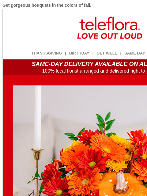 Get gorgeous bouquets in the colors of fall. View in browser ‌ teleflora THANKSGIVING | BIRTHDAY | GET WELL | SAME DAY | DEAL OF THE DAY SAME-DAY DELIVERY AVAILABLE ON ALL BOUQUETS! 100% local florist