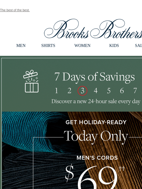 The best of the best. View in web browser Brooks Brothers MEN SHIRTS WOMEN KIDS SALE GIFTS 7 Days of Savings. Discover a new 24-hour sale every day. Get Holiday-Ready. Today Only Men's Cords $69.