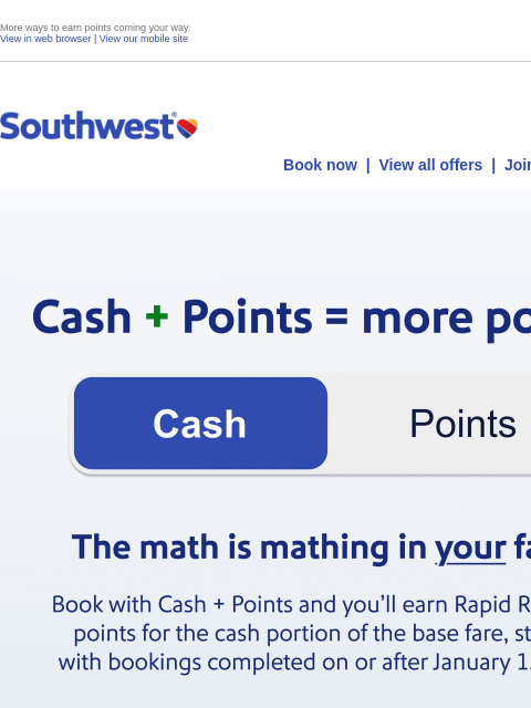 More ways to earn points coming your way. View in web browser | View our mobile site Log in | Enroll Southwest November 22 Book now | View all offers | Join Rapid Rewards® Cash + Points = more points!