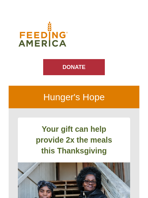 All the incredible work your support fuels. | Feeding America. DONATE Hunger's Hope Your gift can help provide 2x the meals this Thanksgiving Two people sit together on stairs with a frozen turkey.