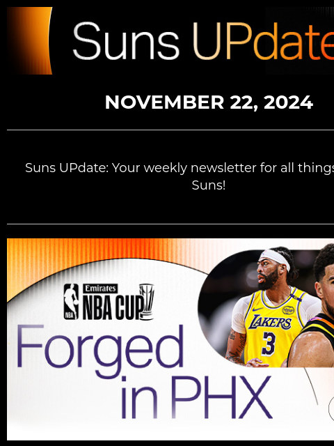 Suns UpDate NOVEMBER 22, 2024 Suns UPdate: Your weekly newsletter for all things Phoenix Suns! Suns vs. Lakers Graphic NOVEMBER 26: SUNS VS. LAKERS—NBA CUP ACTION YOU CAN'T MISS Your Phoenix Suns